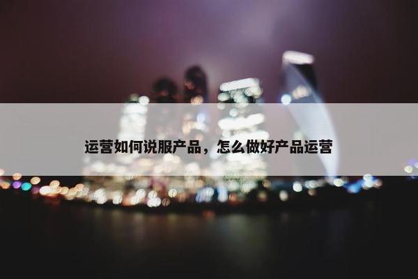 运营如何说服产品，怎么做好产品运营