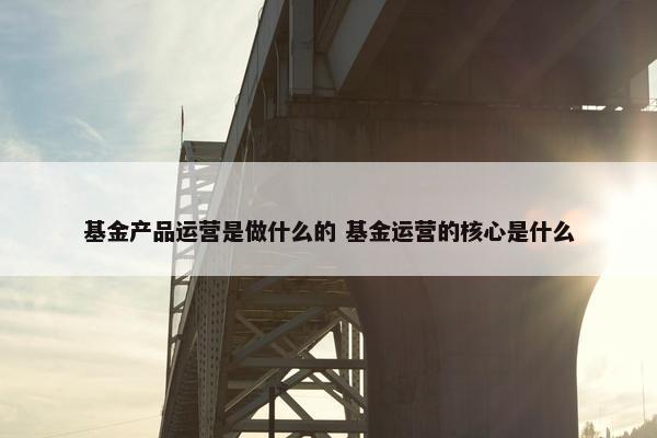 基金产品运营是做什么的 基金运营的核心是什么