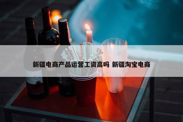 新疆电商产品运营工资高吗 新疆淘宝电商