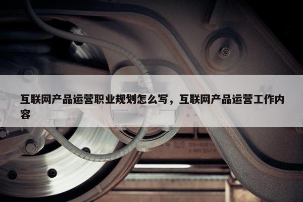 互联网产品运营职业规划怎么写，互联网产品运营工作内容