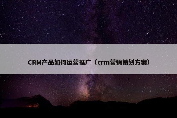 CRM产品如何运营推广（crm营销策划方案）