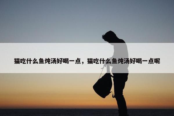 猫吃什么鱼炖汤好喝一点，猫吃什么鱼炖汤好喝一点呢