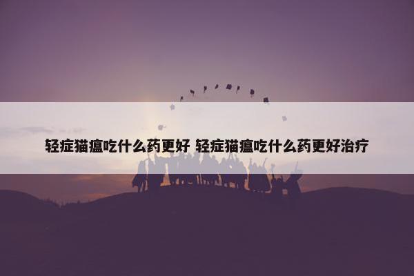 轻症猫瘟吃什么药更好 轻症猫瘟吃什么药更好治疗