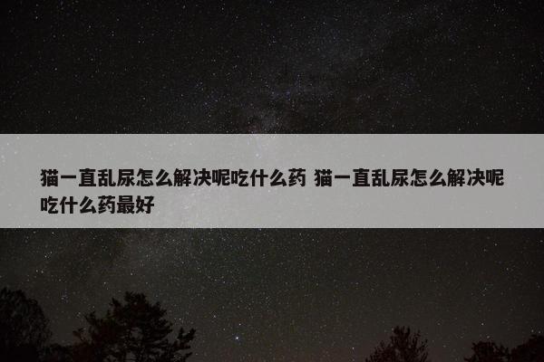 猫一直乱尿怎么解决呢吃什么药 猫一直乱尿怎么解决呢吃什么药最好