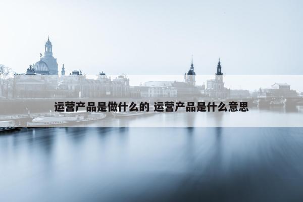 运营产品是做什么的 运营产品是什么意思