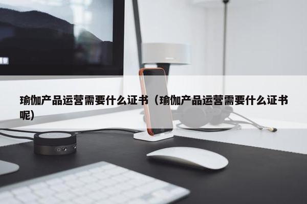 瑜伽产品运营需要什么证书（瑜伽产品运营需要什么证书呢）