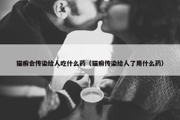 猫癣会传染给人吃什么药（猫癣传染给人了用什么药）