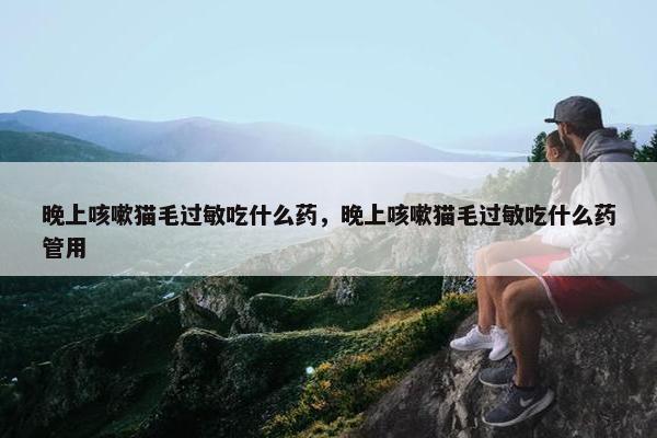 晚上咳嗽猫毛过敏吃什么药，晚上咳嗽猫毛过敏吃什么药管用