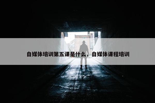 自媒体培训第五课是什么，自媒体课程培训