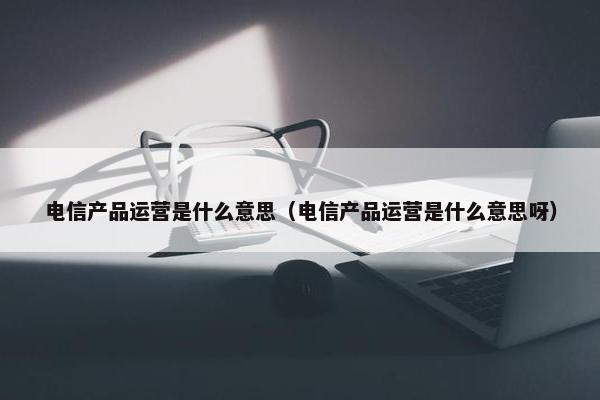 电信产品运营是什么意思（电信产品运营是什么意思呀）