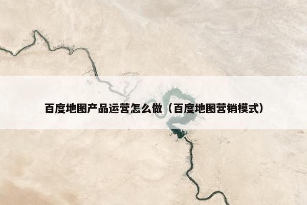 百度地图产品运营怎么做（百度地图营销模式）