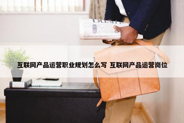 互联网产品运营职业规划怎么写 互联网产品运营岗位