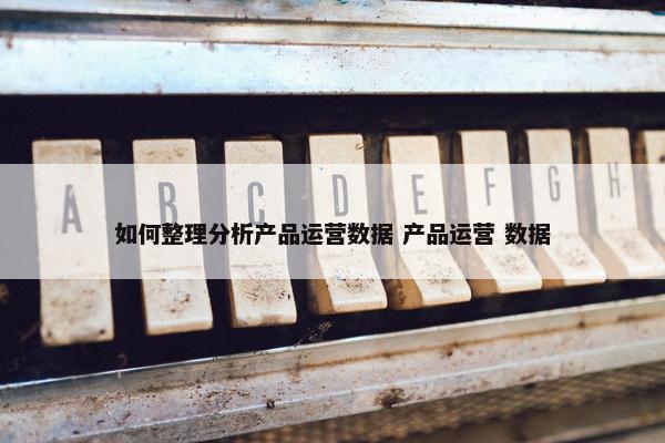 如何整理分析产品运营数据 产品运营 数据