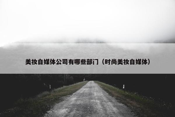 美妆自媒体公司有哪些部门（时尚美妆自媒体）