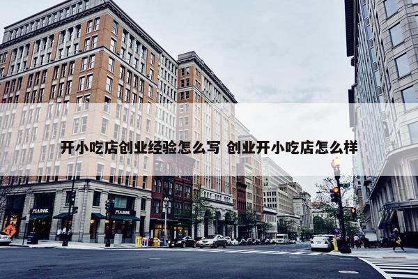 开小吃店创业经验怎么写 创业开小吃店怎么样