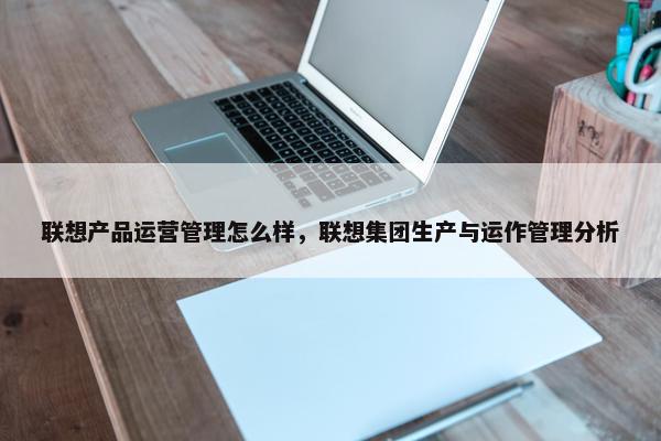 联想产品运营管理怎么样，联想集团生产与运作管理分析