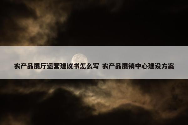 农产品展厅运营建议书怎么写 农产品展销中心建设方案