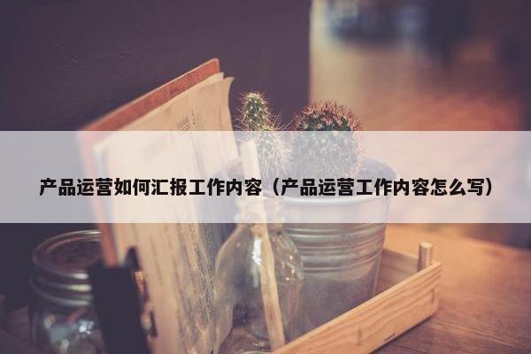 产品运营如何汇报工作内容（产品运营工作内容怎么写）