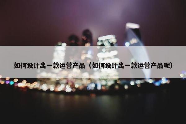 如何设计出一款运营产品（如何设计出一款运营产品呢）