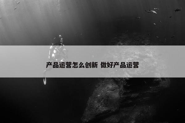 产品运营怎么创新 做好产品运营