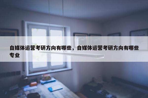 自媒体运营考研方向有哪些，自媒体运营考研方向有哪些专业