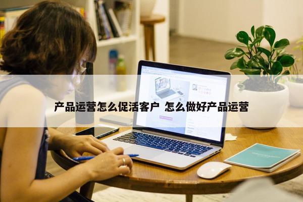 产品运营怎么促活客户 怎么做好产品运营