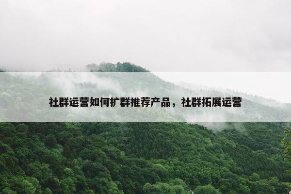 社群运营如何扩群推荐产品，社群拓展运营