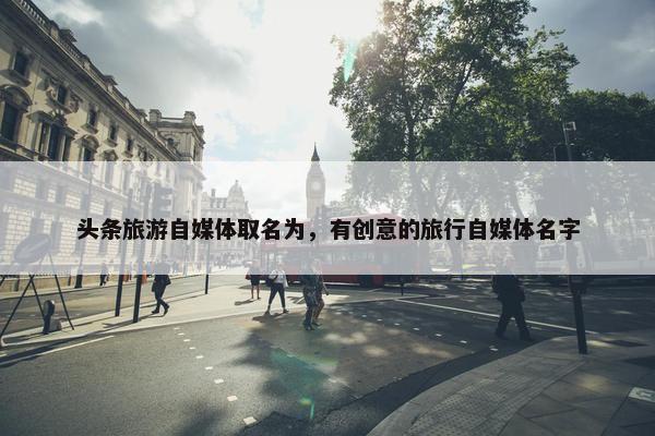 头条旅游自媒体取名为，有创意的旅行自媒体名字