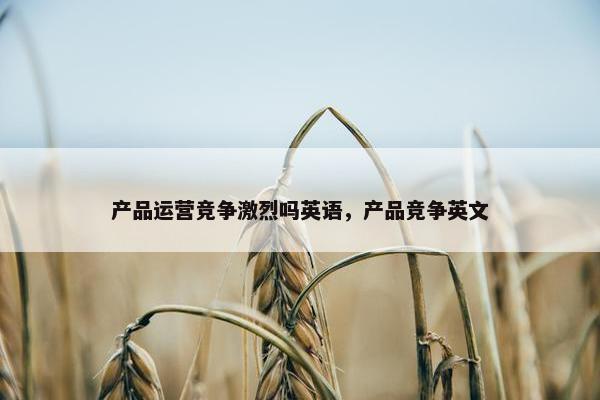 产品运营竞争激烈吗英语，产品竞争英文