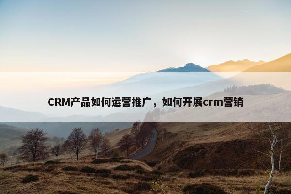 CRM产品如何运营推广，如何开展crm营销