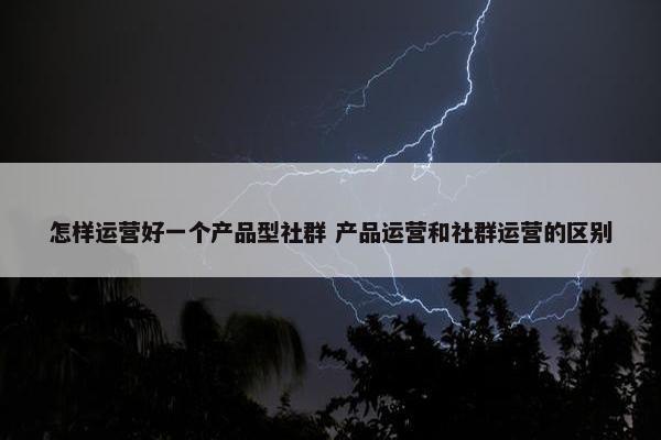 怎样运营好一个产品型社群 产品运营和社群运营的区别