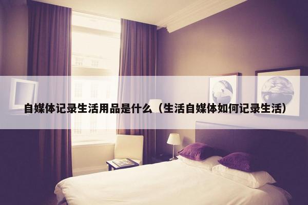 自媒体记录生活用品是什么（生活自媒体如何记录生活）