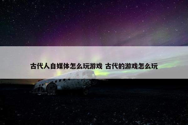 古代人自媒体怎么玩游戏 古代的游戏怎么玩