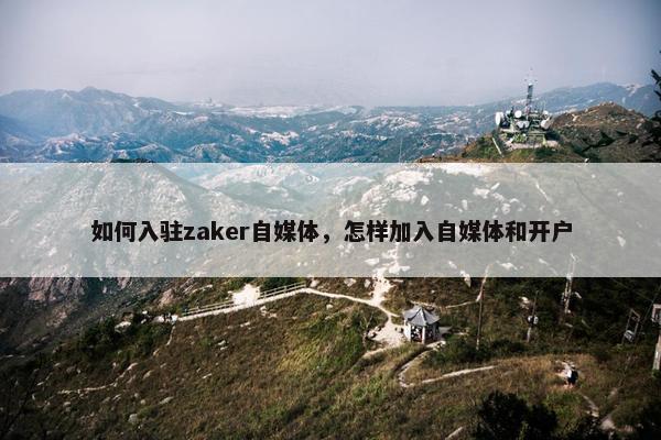 如何入驻zaker自媒体，怎样加入自媒体和开户