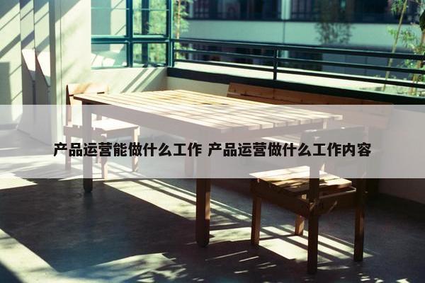 产品运营能做什么工作 产品运营做什么工作内容