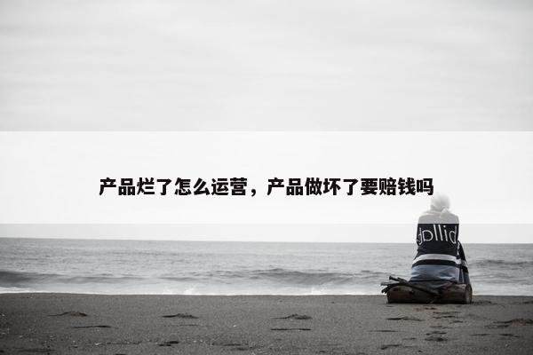 产品烂了怎么运营，产品做坏了要赔钱吗