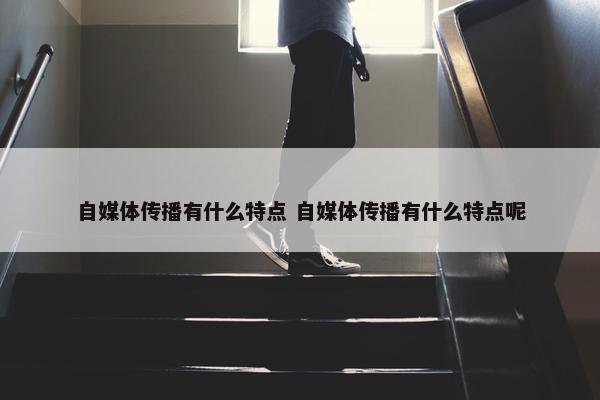 自媒体传播有什么特点 自媒体传播有什么特点呢