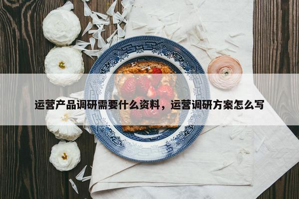 运营产品调研需要什么资料，运营调研方案怎么写