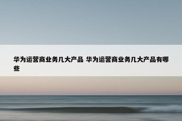 华为运营商业务几大产品 华为运营商业务几大产品有哪些