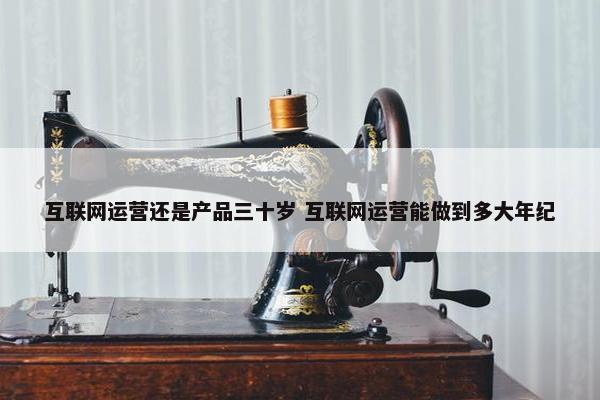 互联网运营还是产品三十岁 互联网运营能做到多大年纪