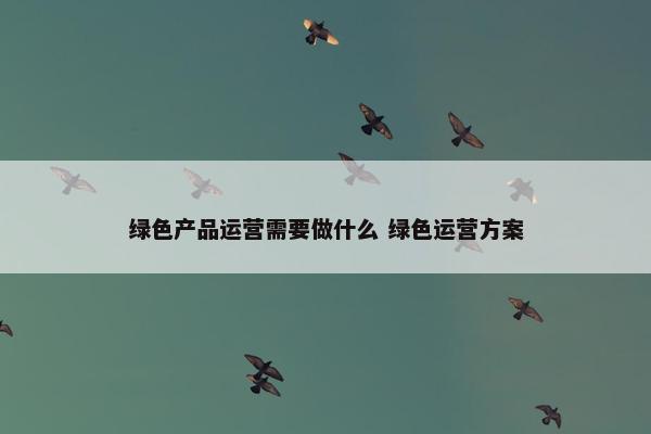 绿色产品运营需要做什么 绿色运营方案