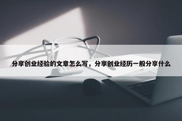 分享创业经验的文章怎么写，分享创业经历一般分享什么