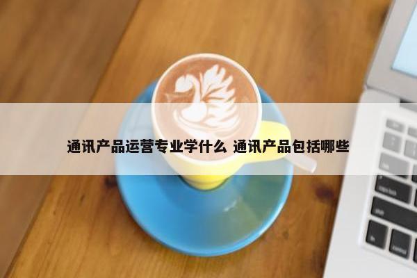 通讯产品运营专业学什么 通讯产品包括哪些