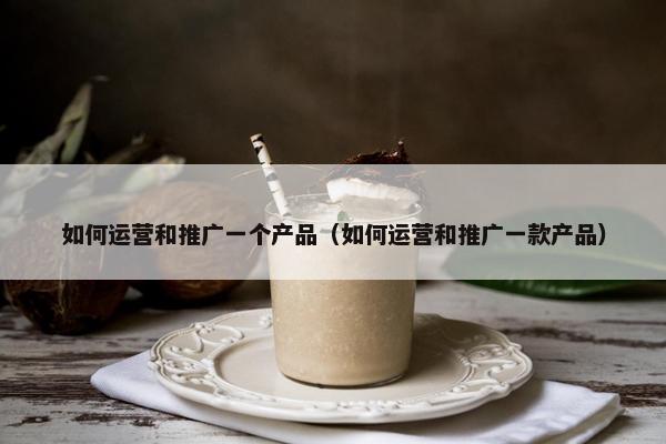 如何运营和推广一个产品（如何运营和推广一款产品）