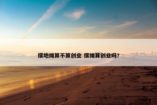 摆地摊算不算创业 摆摊算创业吗?