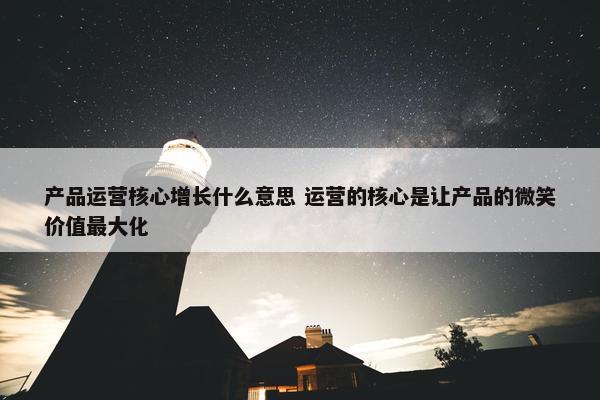 产品运营核心增长什么意思 运营的核心是让产品的微笑价值最大化