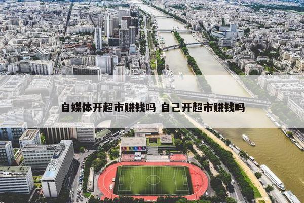 自媒体开超市赚钱吗 自己开超市赚钱吗