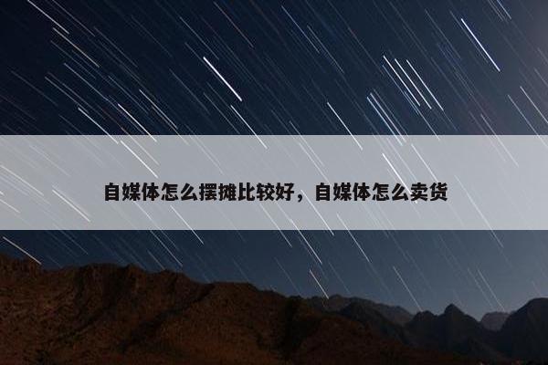 自媒体怎么摆摊比较好，自媒体怎么卖货