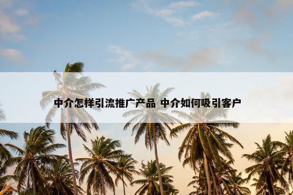 中介怎样引流推广产品 中介如何吸引客户