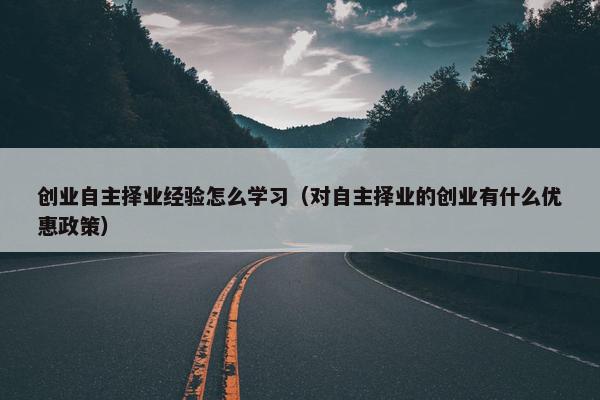 创业自主择业经验怎么学习（对自主择业的创业有什么优惠政策）